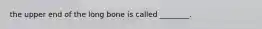 the upper end of the long bone is called ________.