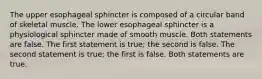 The upper esophageal sphincter is composed of a circular band of skeletal muscle. The lower esophageal sphincter is a physiological sphincter made of smooth muscle. Both statements are false. The first statement is true; the second is false. The second statement is true; the first is false. Both statements are true.