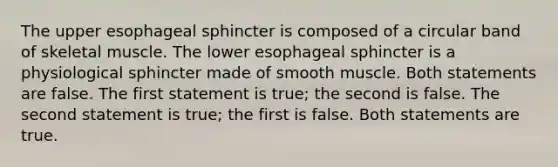 The upper esophageal sphincter is composed of a circular band of skeletal muscle. The lower esophageal sphincter is a physiological sphincter made of smooth muscle. Both statements are false. The first statement is true; the second is false. The second statement is true; the first is false. Both statements are true.