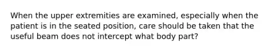 When the upper extremities are examined, especially when the patient is in the seated position, care should be taken that the useful beam does not intercept what body part?