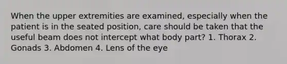 When the upper extremities are examined, especially when the patient is in the seated position, care should be taken that the useful beam does not intercept what body part? 1. Thorax 2. Gonads 3. Abdomen 4. Lens of the eye