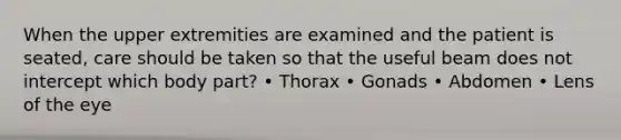 When the upper extremities are examined and the patient is seated, care should be taken so that the useful beam does not intercept which body part? • Thorax • Gonads • Abdomen • Lens of the eye