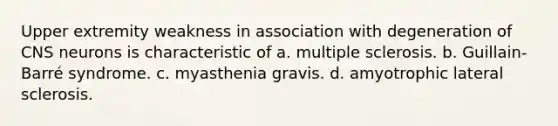 Upper extremity weakness in association with degeneration of CNS neurons is characteristic of a. multiple sclerosis. b. Guillain-Barré syndrome. c. myasthenia gravis. d. amyotrophic lateral sclerosis.