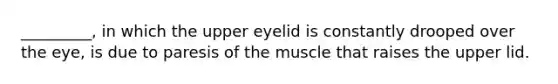 _________, in which the upper eyelid is constantly drooped over the eye, is due to paresis of the muscle that raises the upper lid.