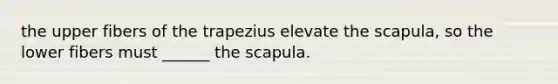 the upper fibers of the trapezius elevate the scapula, so the lower fibers must ______ the scapula.