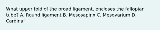 What upper fold of the broad ligament, encloses the fallopian tube? A. Round ligament B. Mesosapinx C. Mesovarium D. Cardinal