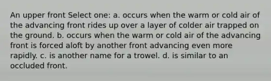 An upper front Select one: a. occurs when the warm or cold air of the advancing front rides up over a layer of colder air trapped on the ground. b. occurs when the warm or cold air of the advancing front is forced aloft by another front advancing even more rapidly. c. is another name for a trowel. d. is similar to an occluded front.