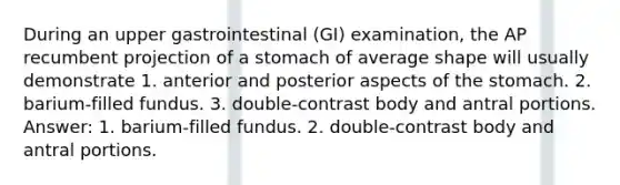 During an upper gastrointestinal (GI) examination, the AP recumbent projection of a stomach of average shape will usually demonstrate 1. anterior and posterior aspects of the stomach. 2. barium-filled fundus. 3. double-contrast body and antral portions. Answer: 1. barium-filled fundus. 2. double-contrast body and antral portions.