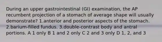 During an upper gastrointestinal (GI) examination, the AP recumbent projection of a stomach of average shape will usually demonstrate? 1.anterior and posterior aspects of the stomach. 2.barium-filled fundus. 3.double-contrast body and antral portions. A 1 only B 1 and 2 only C 2 and 3 only D 1, 2, and 3