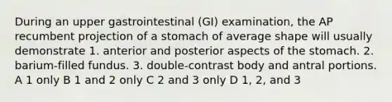 During an upper gastrointestinal (GI) examination, the AP recumbent projection of a stomach of average shape will usually demonstrate 1. anterior and posterior aspects of the stomach. 2. barium-filled fundus. 3. double-contrast body and antral portions. A 1 only B 1 and 2 only C 2 and 3 only D 1, 2, and 3