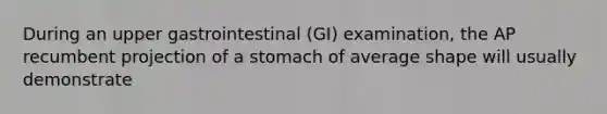 During an upper gastrointestinal (GI) examination, the AP recumbent projection of a stomach of average shape will usually demonstrate