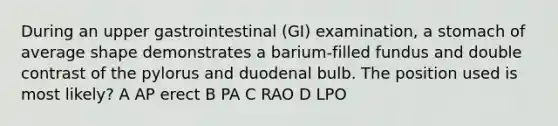 During an upper gastrointestinal (GI) examination, a stomach of average shape demonstrates a barium-filled fundus and double contrast of the pylorus and duodenal bulb. The position used is most likely? A AP erect B PA C RAO D LPO