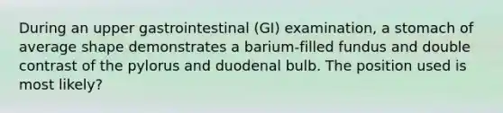 During an upper gastrointestinal (GI) examination, a stomach of average shape demonstrates a barium-filled fundus and double contrast of the pylorus and duodenal bulb. The position used is most likely?