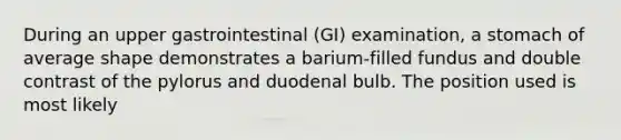 During an upper gastrointestinal (GI) examination, a stomach of average shape demonstrates a barium-filled fundus and double contrast of the pylorus and duodenal bulb. The position used is most likely