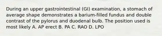 During an upper gastrointestinal (GI) examination, a stomach of average shape demonstrates a barium-filled fundus and double contrast of the pylorus and duodenal bulb. The position used is most likely A. AP erect B. PA C. RAO D. LPO