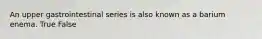 An upper gastrointestinal series is also known as a barium enema. True False