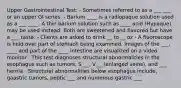 Upper Gastrointestinal Test: - Sometimes referred to as a ___ ___ or an upper GI series. - Barium ____ is a radiopaque solution used as a ___ ____. A thin barium solution such as ____ acid (Hypaque) may be used instead. Both are sweetened and flavored but have a ___ taste. - Clients are asked to drink __ to __ oz - A fluoroscope is held over part of stomach being examined. Images of the ___, ____ and part of the ____ intestine are visualized on a video monitor . This test diagnoses structural abnormalities in the esophagus such as tumors, S___, V___(enlarged veins), and ___ hernia - Structural abnormalities below esophagus include, gaastric tumors, peptic ___ and numerous gastric ___