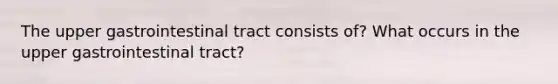 The upper gastrointestinal tract consists of? What occurs in the upper gastrointestinal tract?