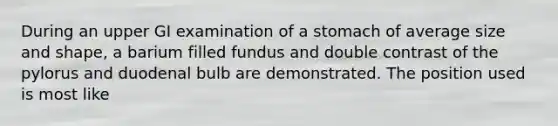 During an upper GI examination of a stomach of average size and shape, a barium filled fundus and double contrast of the pylorus and duodenal bulb are demonstrated. The position used is most like