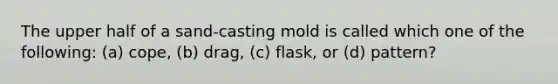 The upper half of a sand-casting mold is called which one of the following: (a) cope, (b) drag, (c) flask, or (d) pattern?