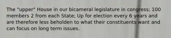 The "upper" House in our bicameral legislature in congress; 100 members 2 from each State; Up for election every 6 years and are therefore less beholden to what their constituents want and can focus on long term issues.