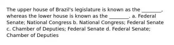 The upper house of Brazil's legislature is known as the ________, whereas the lower house is known as the ________. a. Federal Senate; National Congress b. National Congress; Federal Senate c. Chamber of Deputies; Federal Senate d. Federal Senate; Chamber of Deputies