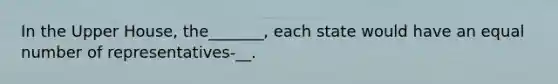 In the Upper House, the_______, each state would have an equal number of representatives-__.