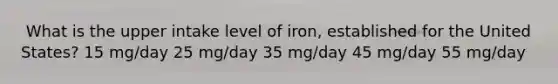 ​ What is the upper intake level of iron, established for the United States? 15 mg/day 25 mg/day 35 mg/day 45 mg/day 55 mg/day