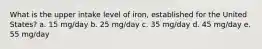 What is the upper intake level of iron, established for the United States? a. 15 mg/day b. 25 mg/day c. 35 mg/day d. 45 mg/day e. 55 mg/day