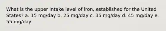 What is the upper intake level of iron, established for the United States? a. 15 mg/day b. 25 mg/day c. 35 mg/day d. 45 mg/day e. 55 mg/day