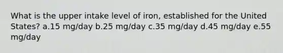 What is the upper intake level of iron, established for the United States? a.​15 mg/day b.​25 mg/day c.​35 mg/day d.​45 mg/day e.​55 mg/day