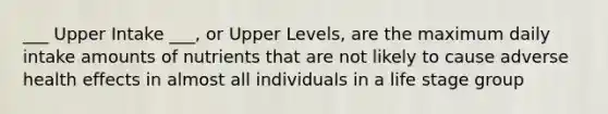 ___ Upper Intake ___, or Upper Levels, are the maximum daily intake amounts of nutrients that are not likely to cause adverse health effects in almost all individuals in a life stage group