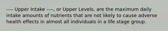 ---- Upper Intake ----, or Upper Levels, are the maximum daily intake amounts of nutrients that are not likely to cause adverse health effects in almost all individuals in a life stage group.