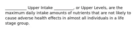 ___________ Upper Intake __________, or Upper Levels, are the maximum daily intake amounts of nutrients that are not likely to cause adverse health effects in almost all individuals in a life stage group.