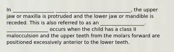 In _________________ _____ _________________________, the upper jaw or maxilla is protruded and the lower jaw or mandible is receded. This is also referred to as an __________________. _________________ occurs when the child has a class II malocculsion and the upper teeth from the molars forward are positioned excessively anterior to the lower teeth.