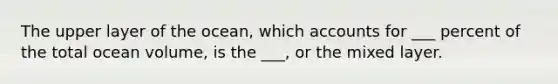 The upper layer of the ocean, which accounts for ___ percent of the total ocean volume, is the ___, or the mixed layer.