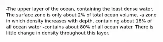 -The upper layer of the ocean, containing the least dense water. The surface zone is only about 2% of total ocean volume. -a zone in which density increases with depth, containing about 18% of all ocean water -contains about 80% of all ocean water. There is little change in density throughout this layer.