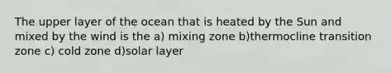 The upper layer of the ocean that is heated by the Sun and mixed by the wind is the a) mixing zone b)thermocline transition zone c) cold zone d)solar layer