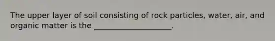 The upper layer of soil consisting of rock particles, water, air, and organic matter is the ____________________.