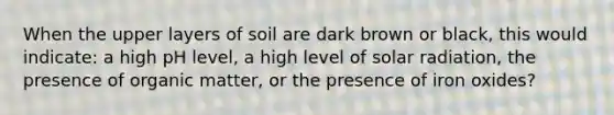 When the upper layers of soil are dark brown or black, this would indicate: a high pH level, a high level of solar radiation, the presence of organic matter, or the presence of iron oxides?