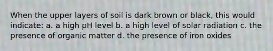 When the upper layers of soil is dark brown or black, this would indicate: a. a high pH level b. a high level of solar radiation c. the presence of organic matter d. the presence of iron oxides