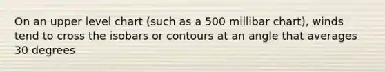 On an upper level chart (such as a 500 millibar chart), winds tend to cross the isobars or contours at an angle that averages 30 degrees