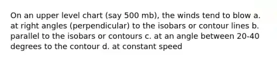 On an upper level chart (say 500 mb), the winds tend to blow a. at right angles (perpendicular) to the isobars or contour lines b. parallel to the isobars or contours c. at an angle between 20-40 degrees to the contour d. at constant speed