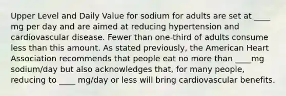 Upper Level and Daily Value for sodium for adults are set at ____ mg per day and are aimed at reducing hypertension and cardiovascular disease. Fewer than one-third of adults consume less than this amount. As stated previously, the American Heart Association recommends that people eat no more than ____mg sodium/day but also acknowledges that, for many people, reducing to ____ mg/day or less will bring cardiovascular benefits.