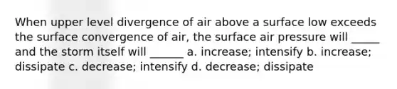 When upper level divergence of air above a surface low exceeds the surface convergence of air, the surface air pressure will _____ and the storm itself will ______ a. increase; intensify b. increase; dissipate c. decrease; intensify d. decrease; dissipate