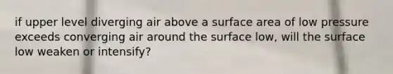 if upper level diverging air above a surface area of low pressure exceeds converging air around the surface low, will the surface low weaken or intensify?