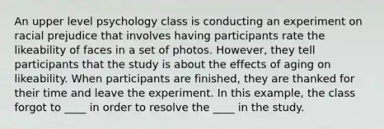 An upper level psychology class is conducting an experiment on racial prejudice that involves having participants rate the likeability of faces in a set of photos. However, they tell participants that the study is about the effects of aging on likeability. When participants are finished, they are thanked for their time and leave the experiment. In this example, the class forgot to ____ in order to resolve the ____ in the study.