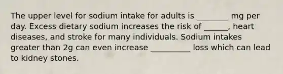 The upper level for sodium intake for adults is ________ mg per day. Excess dietary sodium increases the risk of ______, heart diseases, and stroke for many individuals. Sodium intakes greater than 2g can even increase __________ loss which can lead to kidney stones.