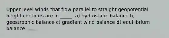 Upper level winds that flow parallel to straight geopotential height contours are in _____. a) hydrostatic balance b) geostrophic balance c) gradient wind balance d) equilibrium balance