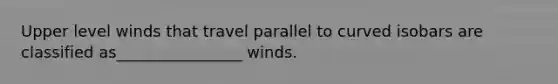 Upper level winds that travel parallel to curved isobars are classified as________________ winds.